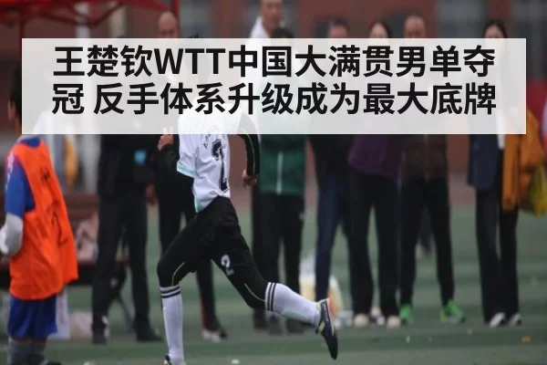 王楚钦WTT中国大满贯男单夺冠 反手体系升级成为最大底牌