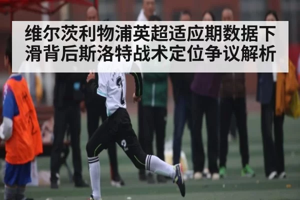 维尔茨利物浦英超适应期数据下滑背后斯洛特战术定位争议解析