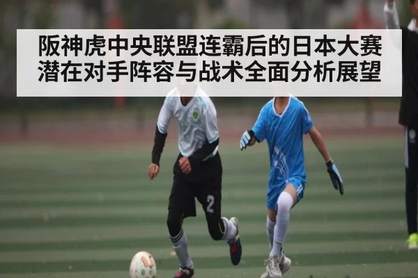 阪神虎中央联盟连霸后的日本大赛潜在对手阵容与战术全面分析展望