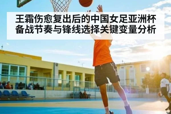 王霜伤愈复出后的中国女足亚洲杯备战节奏与锋线选择关键变量分析